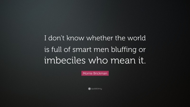 Morrie Brickman Quote: “I don’t know whether the world is full of smart men bluffing or imbeciles who mean it.”