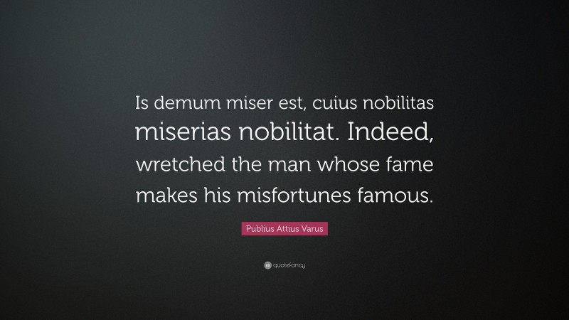 Publius Attius Varus Quote: “Is demum miser est, cuius nobilitas miserias nobilitat. Indeed, wretched the man whose fame makes his misfortunes famous.”