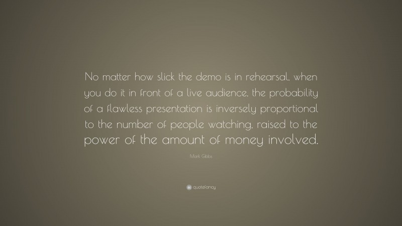 Mark Gibbs Quote: “No matter how slick the demo is in rehearsal, when you do it in front of a live audience, the probability of a flawless presentation is inversely proportional to the number of people watching, raised to the power of the amount of money involved.”