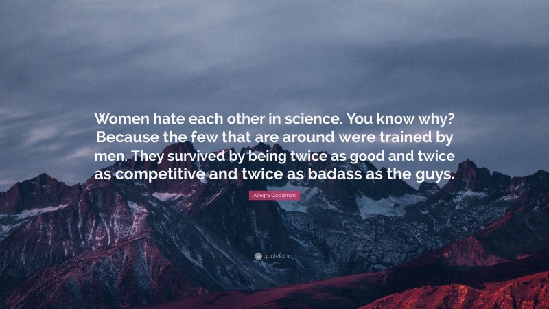 Allegra Goodman Quote: “Women hate each other in science. You know why? Because the few that are around were trained by men. They survived by being twice as good and twice as competitive and twice as badass as the guys.”