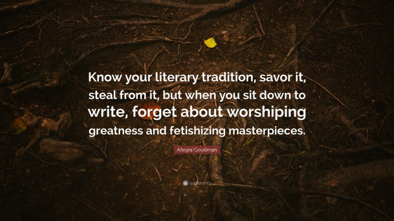 Allegra Goodman Quote: “Know your literary tradition, savor it, steal from it, but when you sit down to write, forget about worshiping greatness and fetishizing masterpieces.”