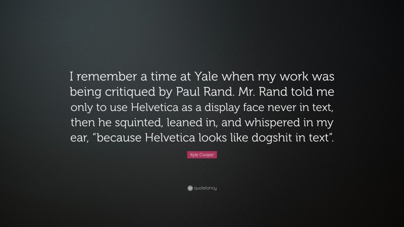 Kyle Cooper Quote: “I remember a time at Yale when my work was being critiqued by Paul Rand. Mr. Rand told me only to use Helvetica as a display face never in text, then he squinted, leaned in, and whispered in my ear, “because Helvetica looks like dogshit in text”.”