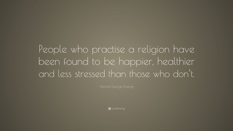 Harold George Koenig Quote: “People who practise a religion have been found to be happier, healthier and less stressed than those who don’t.”