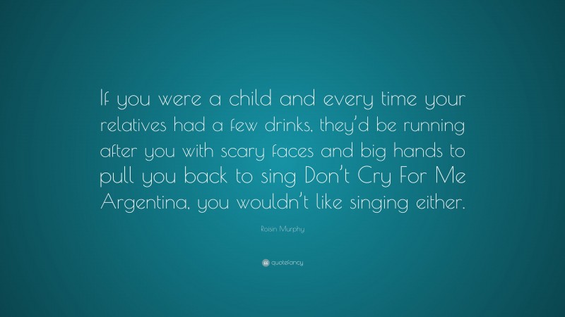 Roisin Murphy Quote: “If you were a child and every time your relatives had a few drinks, they’d be running after you with scary faces and big hands to pull you back to sing Don’t Cry For Me Argentina, you wouldn’t like singing either.”