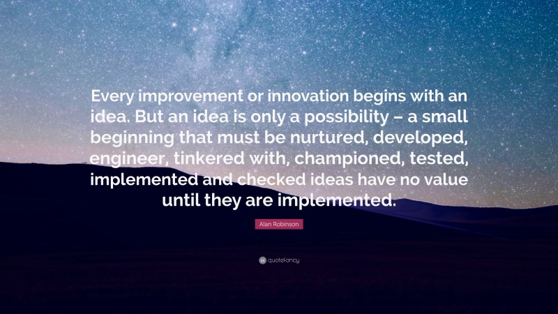 Alan Robinson Quote: “Every improvement or innovation begins with an idea. But an idea is only a possibility – a small beginning that must be nurtured, developed, engineer, tinkered with, championed, tested, implemented and checked ideas have no value until they are implemented.”