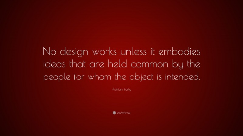 Adrian Forty Quote: “No design works unless it embodies ideas that are held common by the people for whom the object is intended.”