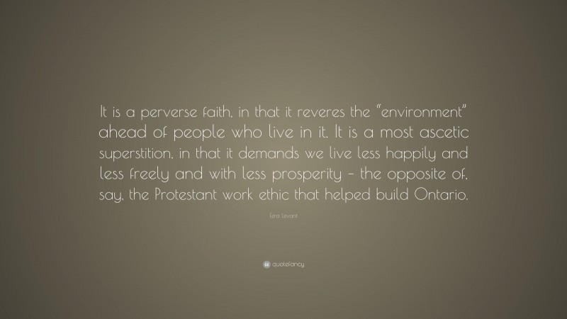 Ezra Levant Quote: “It is a perverse faith, in that it reveres the “environment” ahead of people who live in it. It is a most ascetic superstition, in that it demands we live less happily and less freely and with less prosperity – the opposite of, say, the Protestant work ethic that helped build Ontario.”