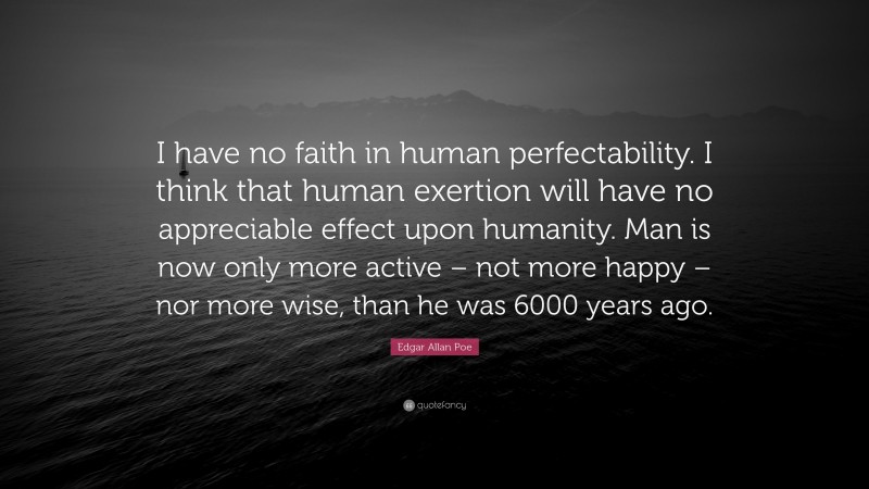 Edgar Allan Poe Quote: “I have no faith in human perfectability. I think that human exertion will have no appreciable effect upon humanity. Man is now only more active – not more happy – nor more wise, than he was 6000 years ago.”