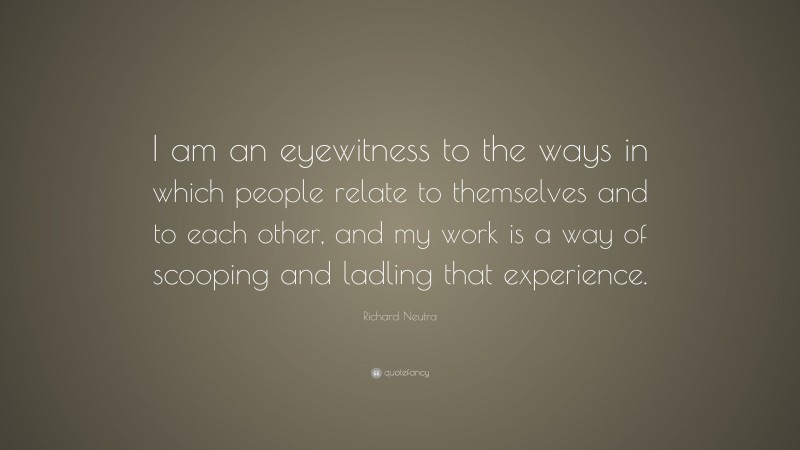 Richard Neutra Quote: “I am an eyewitness to the ways in which people relate to themselves and to each other, and my work is a way of scooping and ladling that experience.”
