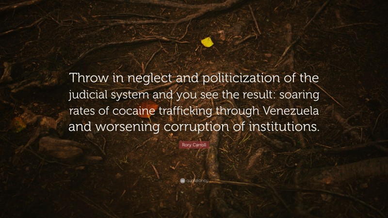 Rory Carroll Quote: “Throw in neglect and politicization of the judicial system and you see the result: soaring rates of cocaine trafficking through Venezuela and worsening corruption of institutions.”