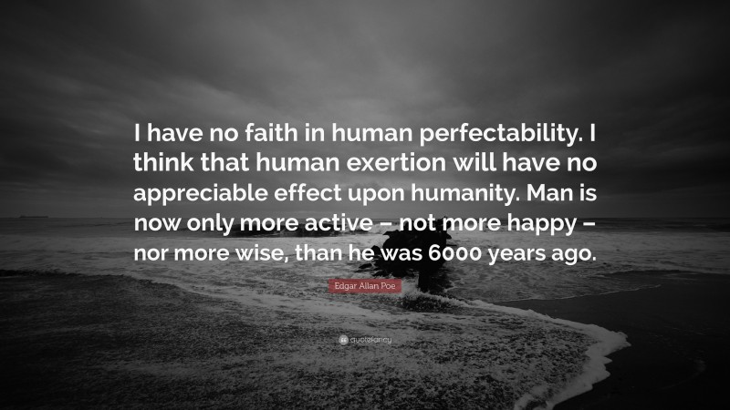 Edgar Allan Poe Quote: “I have no faith in human perfectability. I think that human exertion will have no appreciable effect upon humanity. Man is now only more active – not more happy – nor more wise, than he was 6000 years ago.”