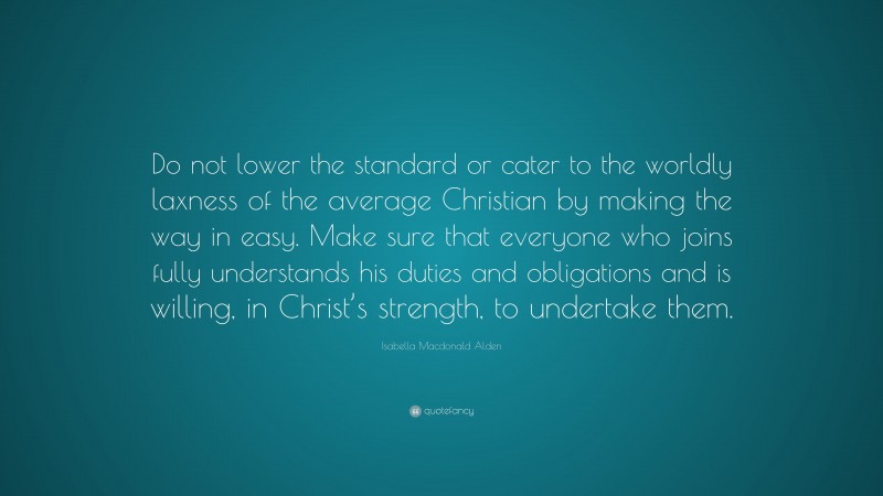 Isabella Macdonald Alden Quote: “Do not lower the standard or cater to the worldly laxness of the average Christian by making the way in easy. Make sure that everyone who joins fully understands his duties and obligations and is willing, in Christ’s strength, to undertake them.”