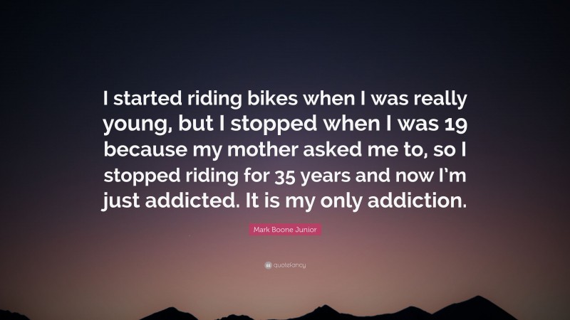 Mark Boone Junior Quote: “I started riding bikes when I was really young, but I stopped when I was 19 because my mother asked me to, so I stopped riding for 35 years and now I’m just addicted. It is my only addiction.”