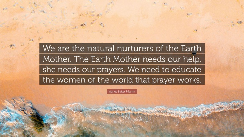 Agnes Baker Pilgrim Quote: “We are the natural nurturers of the Earth Mother. The Earth Mother needs our help, she needs our prayers. We need to educate the women of the world that prayer works.”
