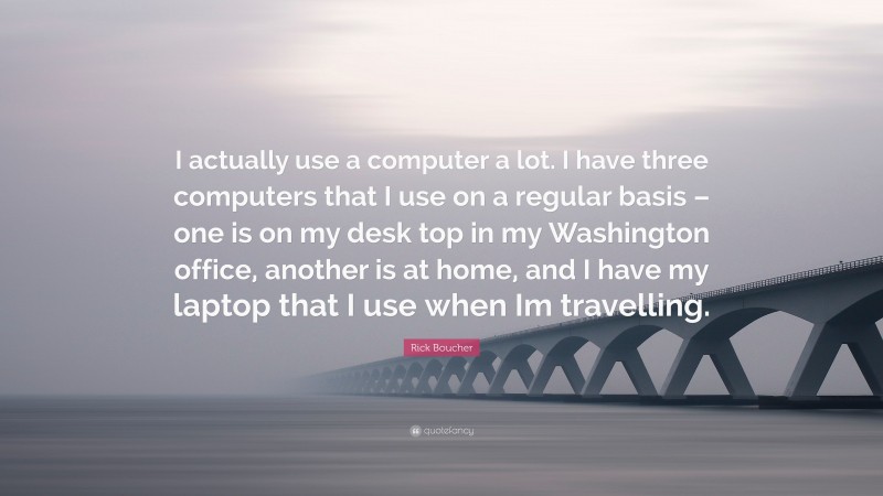 Rick Boucher Quote: “I actually use a computer a lot. I have three computers that I use on a regular basis – one is on my desk top in my Washington office, another is at home, and I have my laptop that I use when Im travelling.”