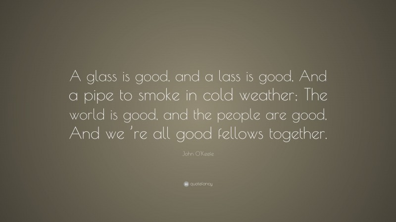 John O'Keefe Quote: “A glass is good, and a lass is good, And a pipe to smoke in cold weather; The world is good, and the people are good, And we ’re all good fellows together.”