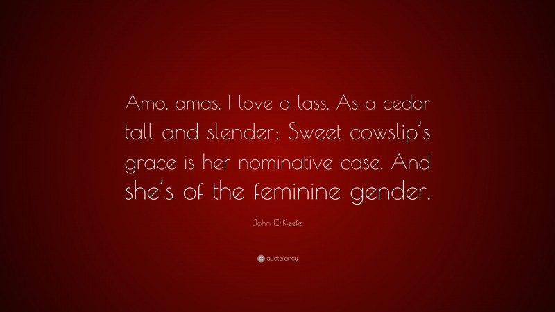John O'Keefe Quote: “Amo, amas, I love a lass, As a cedar tall and slender; Sweet cowslip’s grace is her nominative case, And she’s of the feminine gender.”