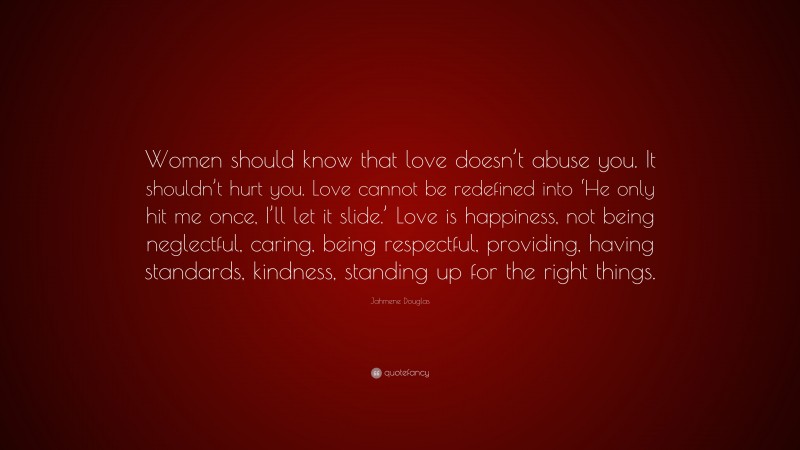 Jahmene Douglas Quote: “Women should know that love doesn’t abuse you. It shouldn’t hurt you. Love cannot be redefined into ‘He only hit me once, I’ll let it slide.’ Love is happiness, not being neglectful, caring, being respectful, providing, having standards, kindness, standing up for the right things.”