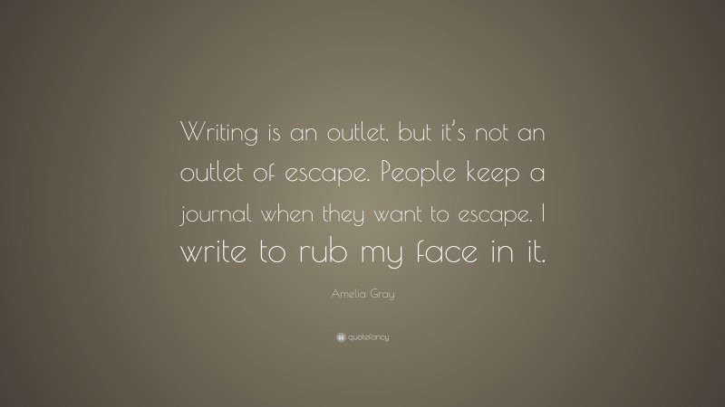 Amelia Gray Quote: “Writing is an outlet, but it’s not an outlet of escape. People keep a journal when they want to escape. I write to rub my face in it.”
