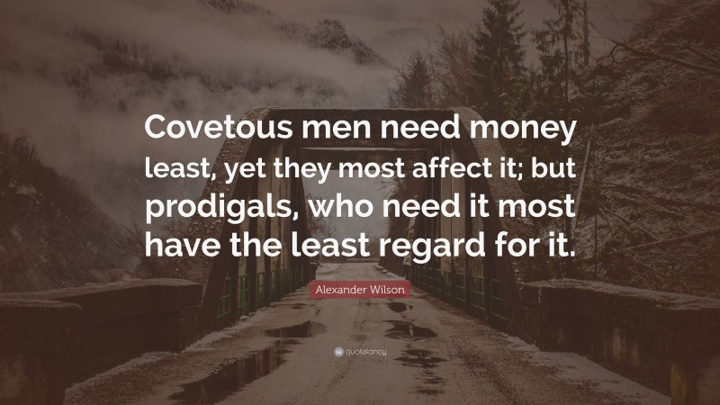 Alexander Wilson Quote: “Covetous men need money least, yet they most affect it; but prodigals, who need it most have the least regard for it.”
