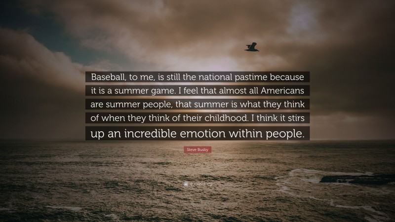Steve Busby Quote: “Baseball, to me, is still the national pastime because it is a summer game. I feel that almost all Americans are summer people, that summer is what they think of when they think of their childhood. I think it stirs up an incredible emotion within people.”