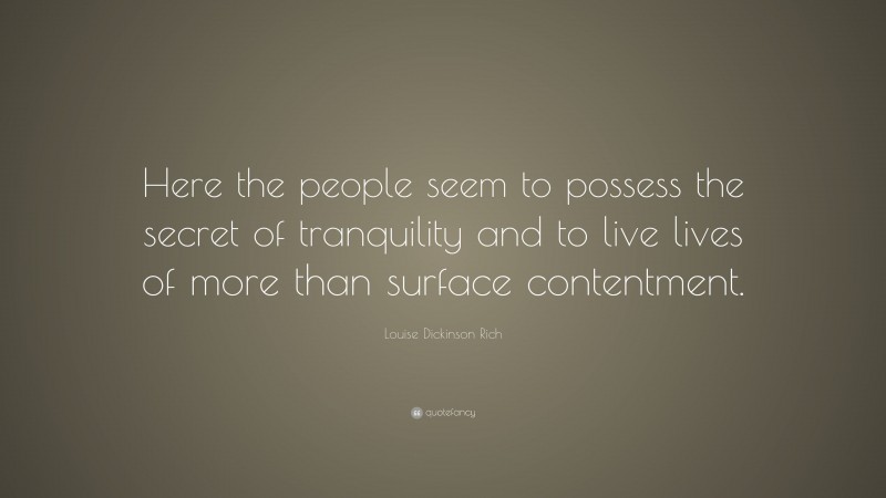 Louise Dickinson Rich Quote: “Here the people seem to possess the secret of tranquility and to live lives of more than surface contentment.”