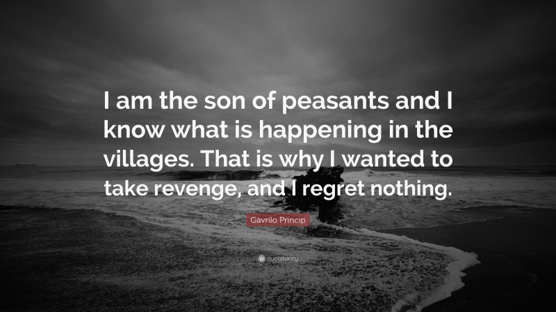 Gavrilo Princip Quote: “I am the son of peasants and I know what is happening in the villages. That is why I wanted to take revenge, and I regret nothing.”