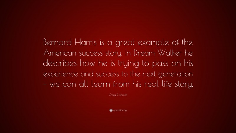 Craig R. Barrett Quote: “Bernard Harris is a great example of the American success story. In Dream Walker he describes how he is trying to pass on his experience and success to the next generation – we can all learn from his real life story.”