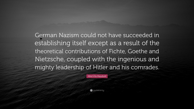 Abul A'la Maududi Quote: “German Nazism could not have succeeded in establishing itself except as a result of the theoretical contributions of Fichte, Goethe and Nietzsche, coupled with the ingenious and mighty leadership of Hitler and his comrades.”