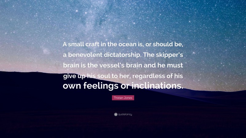 Tristan Jones Quote: “A small craft in the ocean is, or should be, a benevolent dictatorship. The skipper’s brain is the vessel’s brain and he must give up his soul to her, regardless of his own feelings or inclinations.”