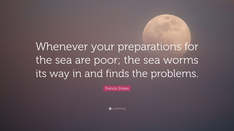 Francis Stokes Quote: “Whenever your preparations for the sea are poor; the sea worms its way in and finds the problems.”