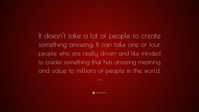 Ji Lee Quote: “It doesn’t take a lot of people to create something amazing. It can take one or four people who are really driven and like minded to create something that has amazing meaning and value to millions of people in the world.”