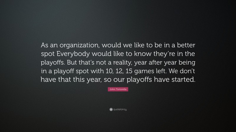 John Tortorella Quote: “As an organization, would we like to be in a better spot Everybody would like to know they’re in the playoffs. But that’s not a reality, year after year being in a playoff spot with 10, 12, 15 games left. We don’t have that this year, so our playoffs have started.”