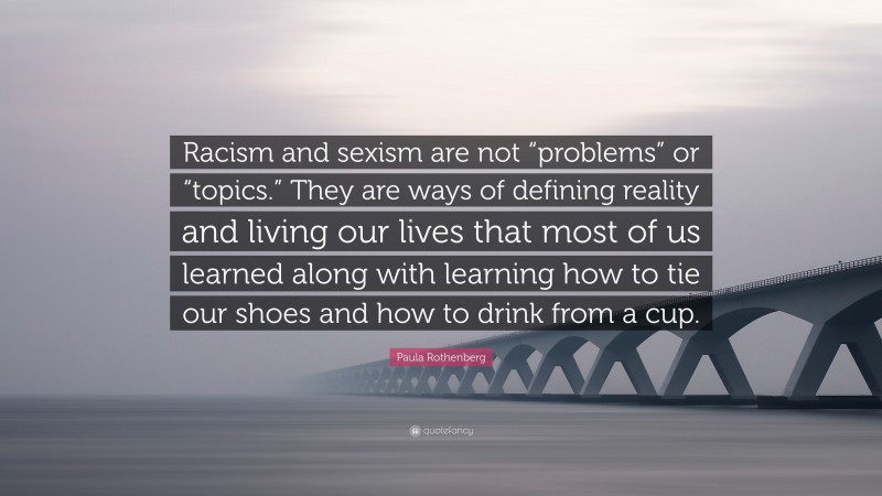 Paula Rothenberg Quote: “Racism and sexism are not “problems” or “topics.” They are ways of defining reality and living our lives that most of us learned along with learning how to tie our shoes and how to drink from a cup.”