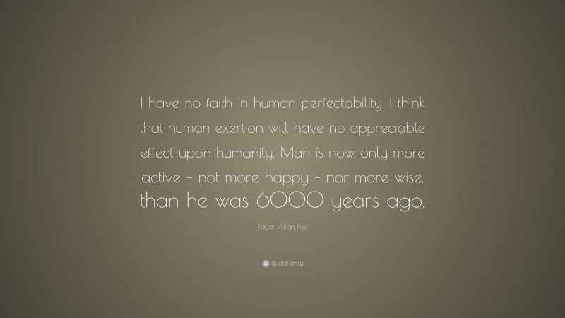 Edgar Allan Poe Quote: “I have no faith in human perfectability. I think that human exertion will have no appreciable effect upon humanity. Man is now only more active – not more happy – nor more wise, than he was 6000 years ago.”