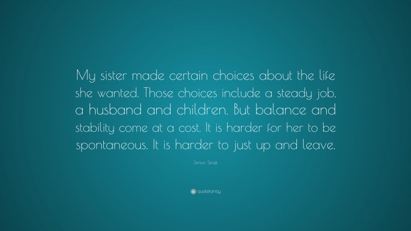 Simon Sinek Quote: “My sister made certain choices about the life she wanted. Those choices include a steady job, a husband and children. But balance and stability come at a cost. It is harder for her to be spontaneous. It is harder to just up and leave.”