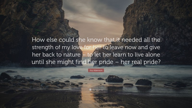 Joy Adamson Quote: “How else could she know that it needed all the strength of my love for her to leave now and give her back to nature – to let her learn to live alone until she might find her pride – her real pride?”