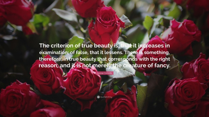 George Grenville Quote: “The criterion of true beauty is, that it increases in examination; of false, that it lessens. There is something, therefore, in true beauty that corresponds with the right reason, and it is not merely the creature of fancy.”