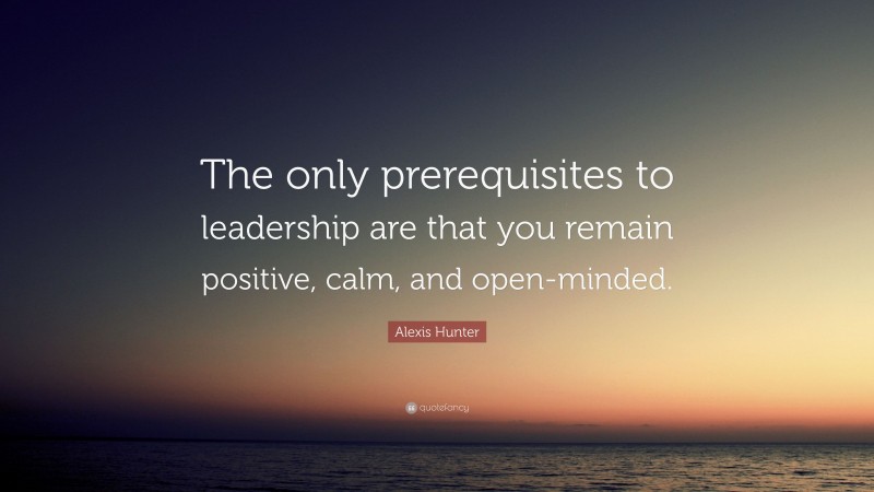 Alexis Hunter Quote: “The only prerequisites to leadership are that you remain positive, calm, and open-minded.”