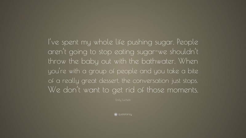 Emily Luchetti Quote: “I’ve spent my whole life pushing sugar. People aren’t going to stop eating sugar-we shouldn’t throw the baby out with the bathwater. When you’re with a group of people and you take a bite of a really great dessert, the conversation just stops. We don’t want to get rid of those moments.”