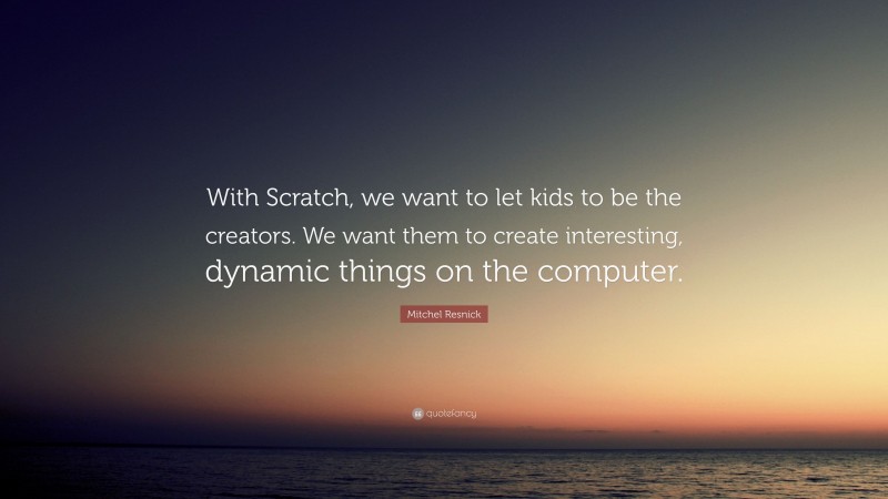 Mitchel Resnick Quote: “With Scratch, we want to let kids to be the creators. We want them to create interesting, dynamic things on the computer.”