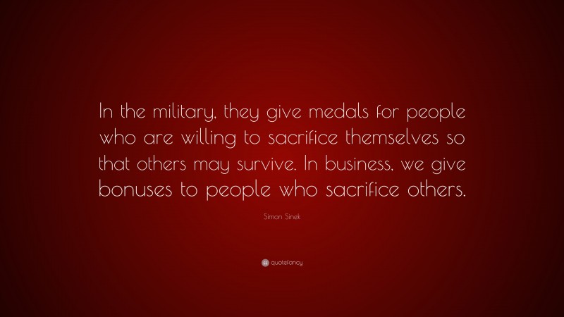 Simon Sinek Quote: “In the military, they give medals for people who are willing to sacrifice themselves so that others may survive. In business, we give bonuses to people who sacrifice others.”