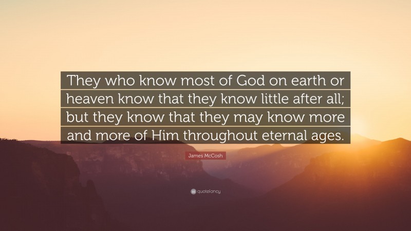 James McCosh Quote: “They who know most of God on earth or heaven know that they know little after all; but they know that they may know more and more of Him throughout eternal ages.”