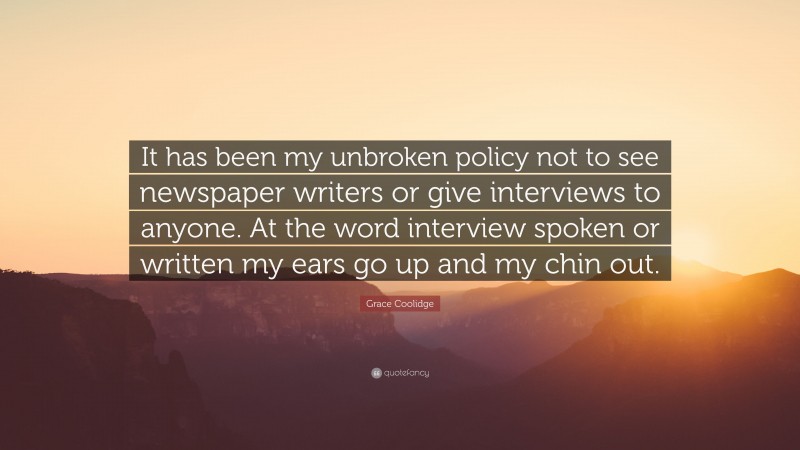 Grace Coolidge Quote: “It has been my unbroken policy not to see newspaper writers or give interviews to anyone. At the word interview spoken or written my ears go up and my chin out.”