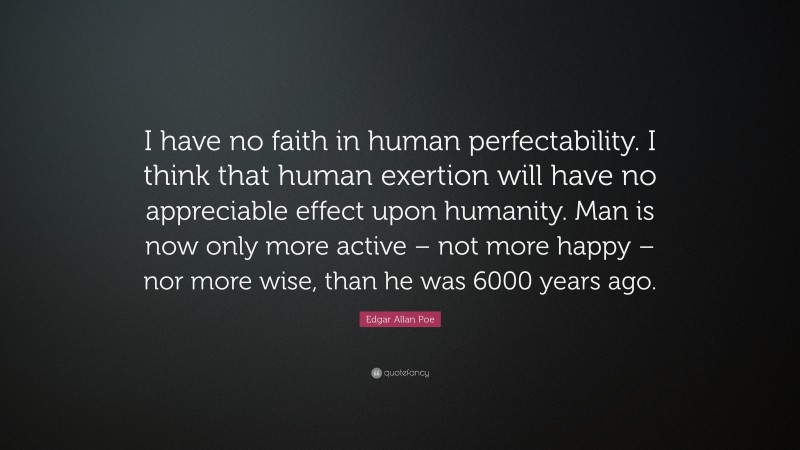 Edgar Allan Poe Quote: “I have no faith in human perfectability. I think that human exertion will have no appreciable effect upon humanity. Man is now only more active – not more happy – nor more wise, than he was 6000 years ago.”