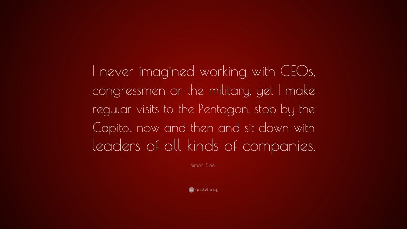Simon Sinek Quote: “I never imagined working with CEOs, congressmen or the military, yet I make regular visits to the Pentagon, stop by the Capitol now and then and sit down with leaders of all kinds of companies.”