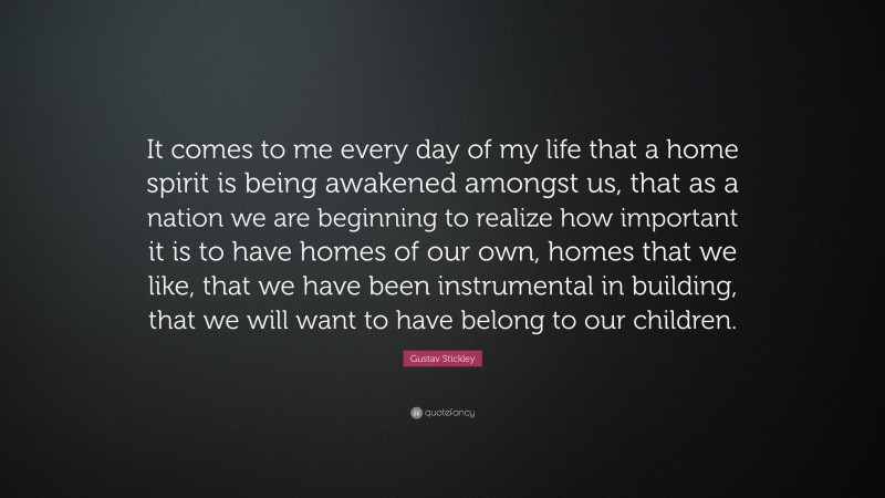 Gustav Stickley Quote: “It comes to me every day of my life that a home spirit is being awakened amongst us, that as a nation we are beginning to realize how important it is to have homes of our own, homes that we like, that we have been instrumental in building, that we will want to have belong to our children.”