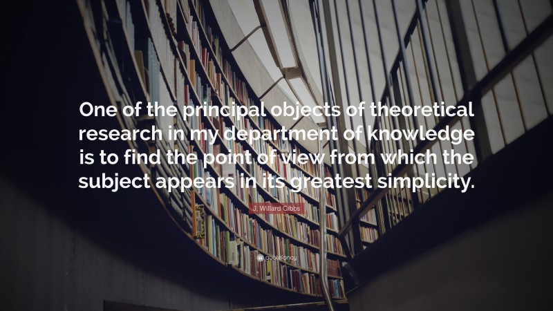 J. Willard Gibbs Quote: “One of the principal objects of theoretical research in my department of knowledge is to find the point of view from which the subject appears in its greatest simplicity.”