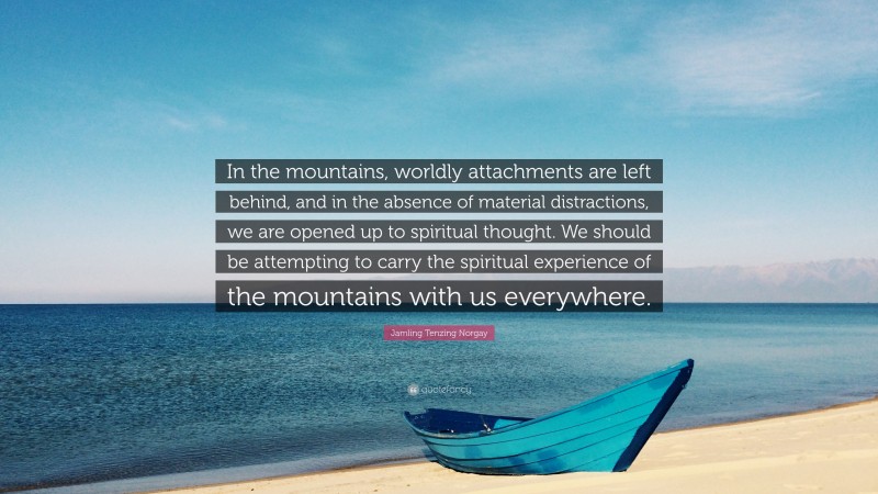 Jamling Tenzing Norgay Quote: “In the mountains, worldly attachments are left behind, and in the absence of material distractions, we are opened up to spiritual thought. We should be attempting to carry the spiritual experience of the mountains with us everywhere.”