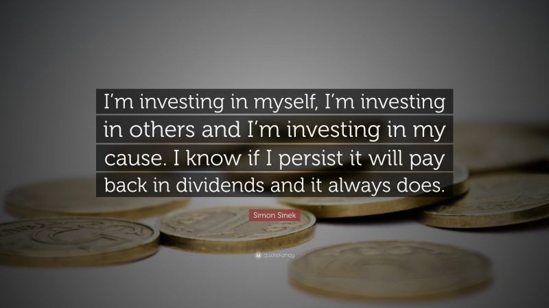 Simon Sinek Quote: “I’m investing in myself, I’m investing in others and I’m investing in my cause. I know if I persist it will pay back in dividends and it always does.”